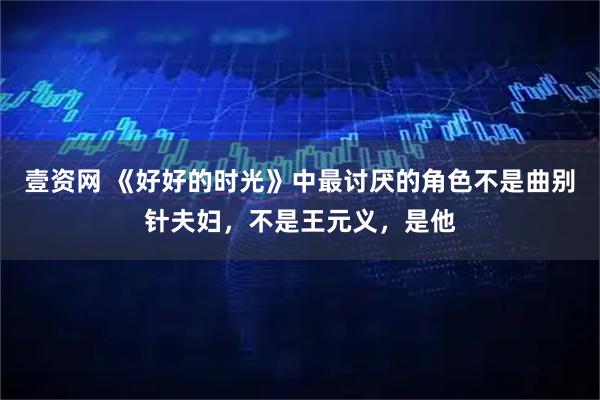 壹资网 《好好的时光》中最讨厌的角色不是曲别针夫妇,不是王元义,是他