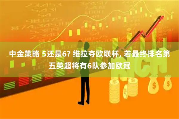 中金策略 5还是6? 维拉夺欧联杯, 若最终排名第五英超将有6队参加欧冠