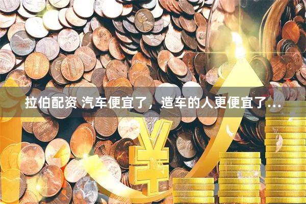拉伯配资 汽车便宜了,造车的人更便宜了…