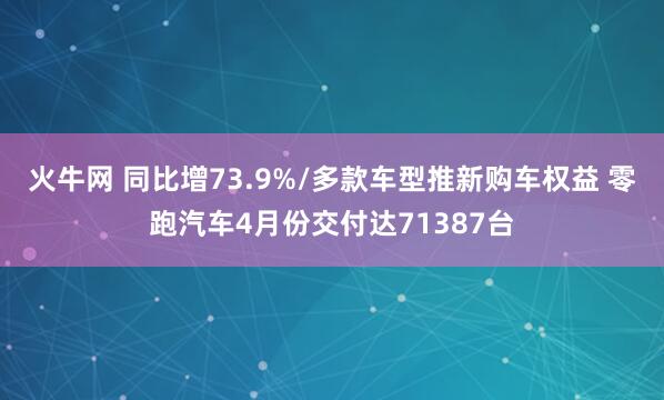 火牛网 同比增73.9%/多款车型推新购车权益 零跑汽车4月份交付达71387台