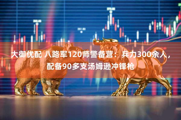 大御优配 八路军120师警备营:兵力300余人,配备90多支汤姆逊冲锋枪
