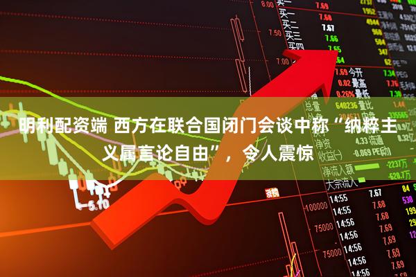 明利配资端 西方在联合国闭门会谈中称“纳粹主义属言论自由”,令人震惊